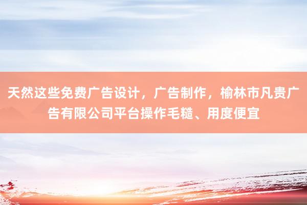 天然这些免费广告设计,广告制作,榆林市凡贵广告有限公司平台操作毛糙、用度便宜
