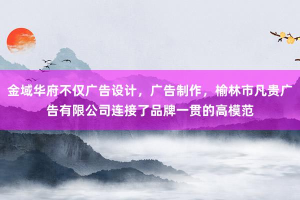 金域华府不仅广告设计,广告制作,榆林市凡贵广告有限公司连接了品牌一贯的高模范