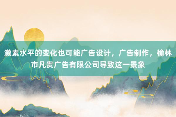 激素水平的变化也可能广告设计,广告制作,榆林市凡贵广告有限公司导致这一景象