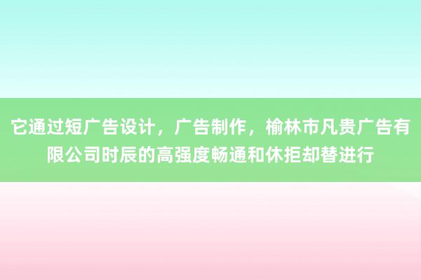 它通过短广告设计，广告制作，榆林市凡贵广告有限公司时辰的高强度畅通和休拒却替进行